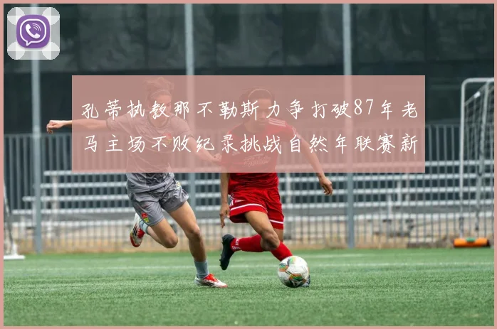 孔蒂执教那不勒斯力争打破87年老马主场不败纪录挑战自然年联赛新高