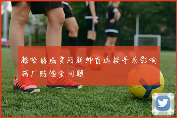 滕哈赫成贾府新帅首选接手或影响药厂赔偿金问题