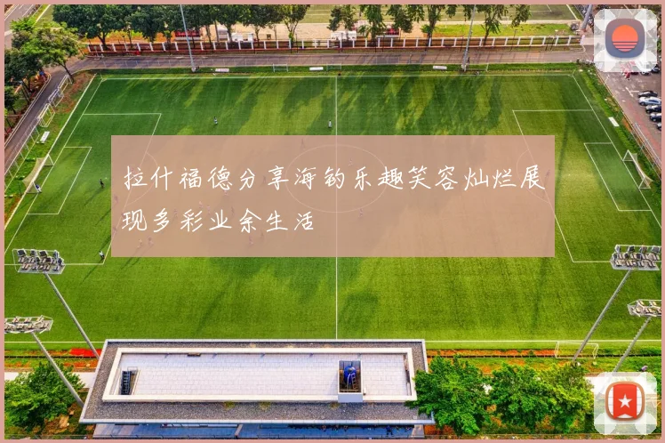 拉什福德分享海钓乐趣笑容灿烂展现多彩业余生活
