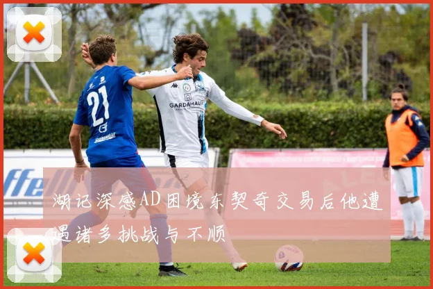 湖记深感AD困境东契奇交易后他遭遇诸多挑战与不顺