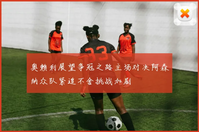 奥赖利展望争冠之路主场对决阿森纳众队紧追不舍挑战加剧
