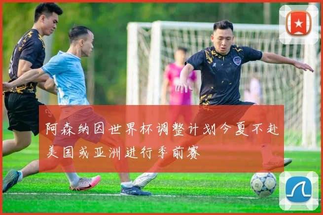 阿森纳因世界杯调整计划今夏不赴美国或亚洲进行季前赛