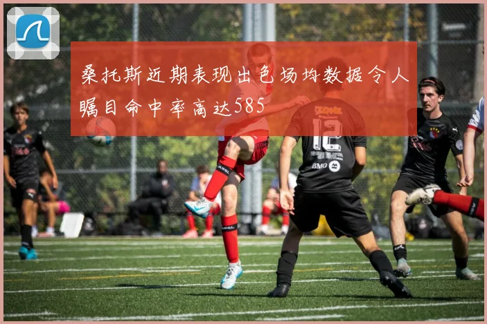 桑托斯近期表现出色场均数据令人瞩目命中率高达585