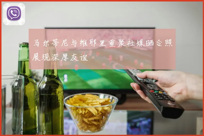 马尔蒂尼与维耶里重聚社媒晒合照展现深厚友谊