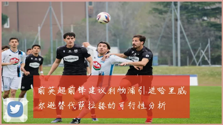 前英超前锋建议利物浦引进哈里威尔逊替代萨拉赫的可行性分析