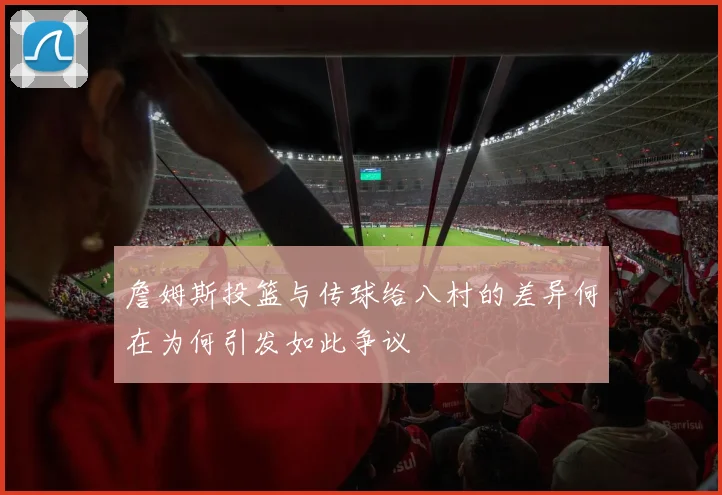 詹姆斯投篮与传球给八村的差异何在为何引发如此争议