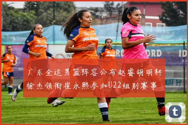 广东全运男篮阵容公布赵睿胡明轩徐杰领衔崔永熙参加U22组别赛事