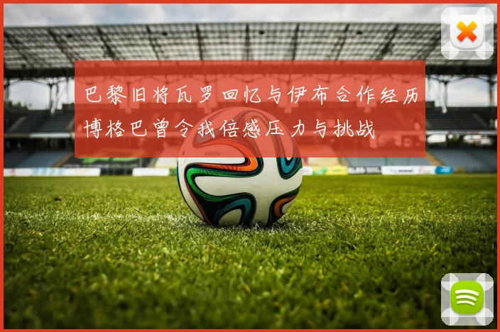 巴黎旧将瓦罗回忆与伊布合作经历博格巴曾令我倍感压力与挑战