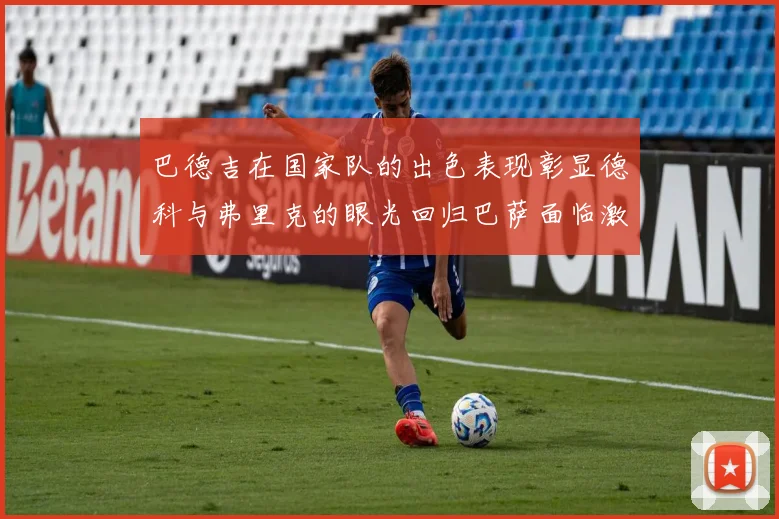 巴德吉在国家队的出色表现彰显德科与弗里克的眼光回归巴萨面临激烈竞争挑战