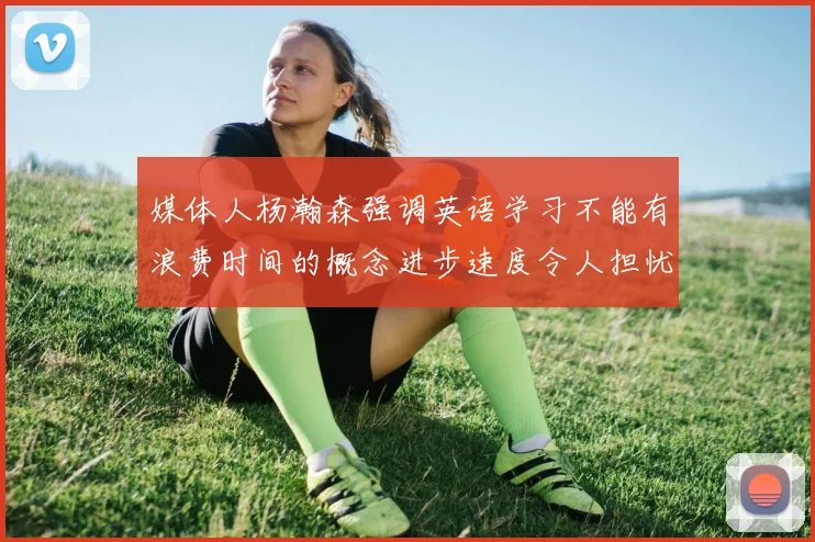 媒体人杨瀚森强调英语学习不能有浪费时间的概念进步速度令人担忧