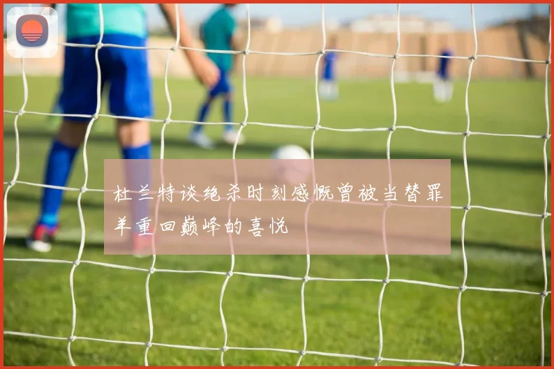 杜兰特谈绝杀时刻感慨曾被当替罪羊重回巅峰的喜悦