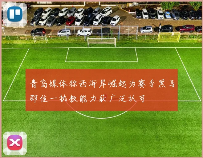 青岛媒体称西海岸崛起为赛季黑马邵佳一执教能力获广泛认可