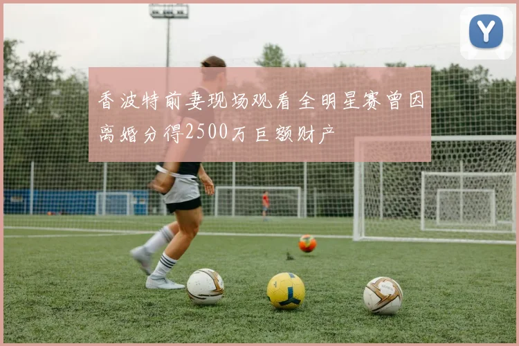 香波特前妻现场观看全明星赛曾因离婚分得2500万巨额财产