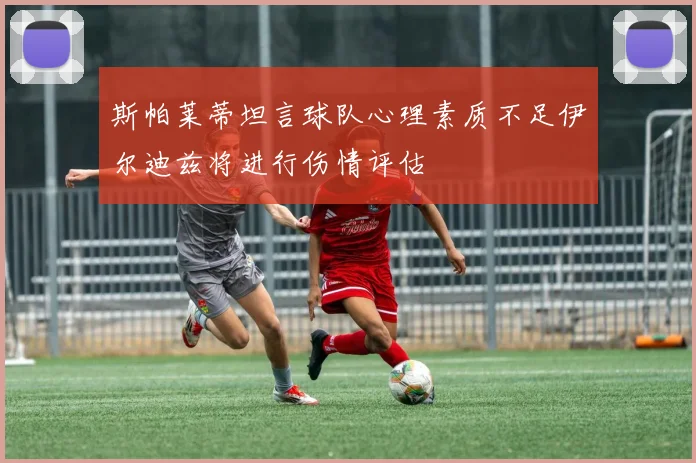 斯帕莱蒂坦言球队心理素质不足伊尔迪兹将进行伤情评估