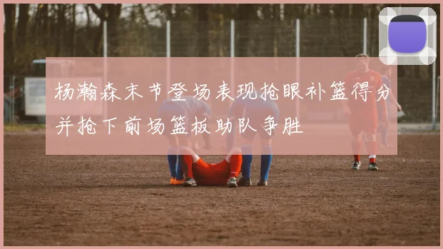 杨瀚森末节登场表现抢眼补篮得分并抢下前场篮板助队争胜