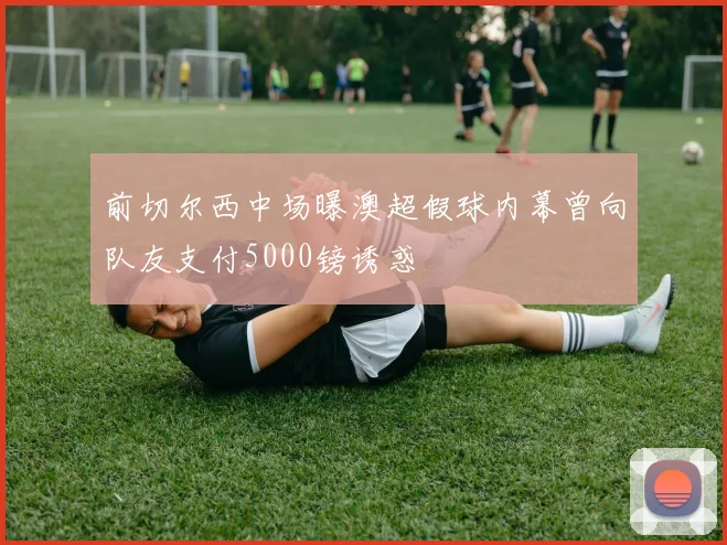前切尔西中场曝澳超假球内幕曾向队友支付5000镑诱惑