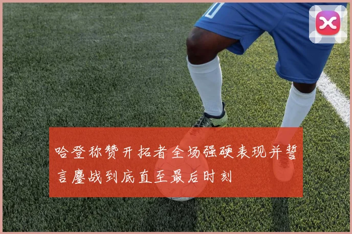 哈登称赞开拓者全场强硬表现并誓言鏖战到底直至最后时刻