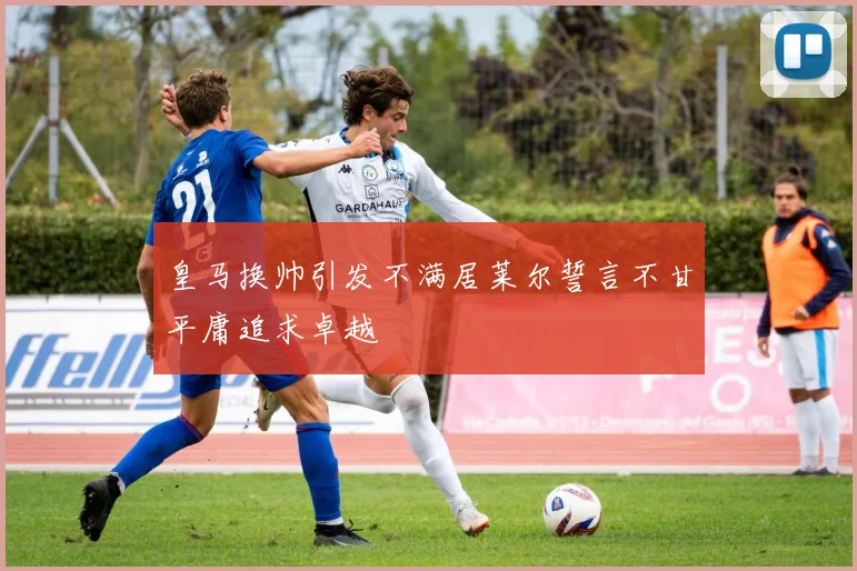 皇马换帅引发不满居莱尔誓言不甘平庸追求卓越