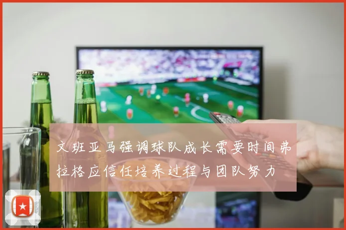 文班亚马强调球队成长需要时间弗拉格应信任培养过程与团队努力