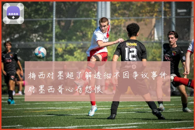 梅西对墨超了解透彻不因争议事件对墨西哥心存怨恨