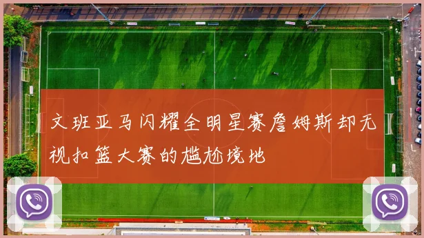 文班亚马闪耀全明星赛詹姆斯却无视扣篮大赛的尴尬境地