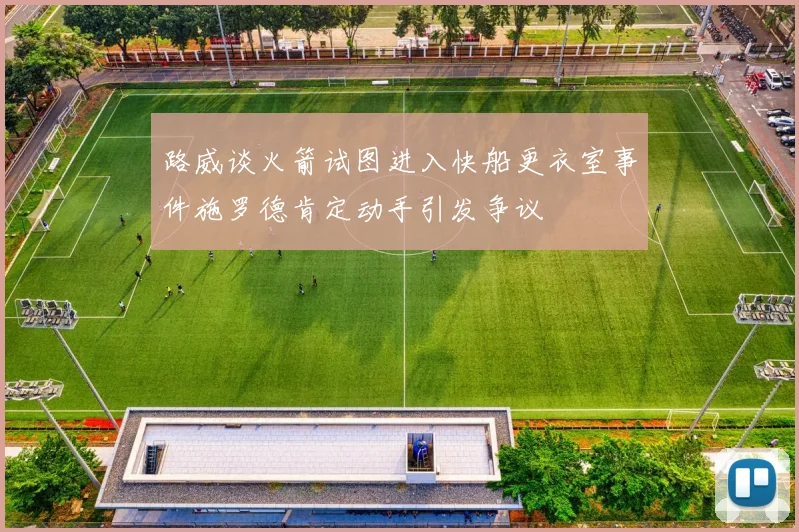 路威谈火箭试图进入快船更衣室事件施罗德肯定动手引发争议