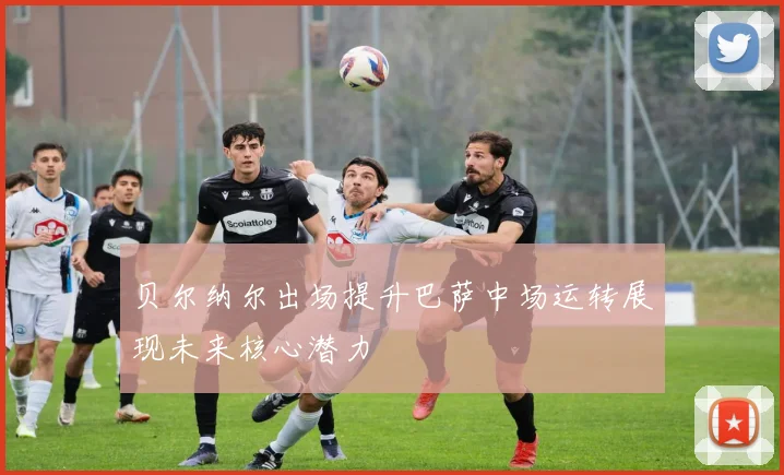 贝尔纳尔出场提升巴萨中场运转展现未来核心潜力