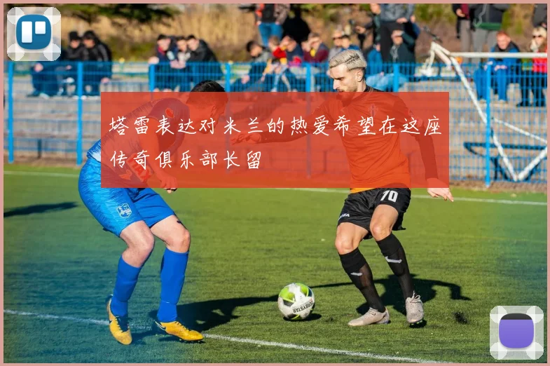 塔雷表达对米兰的热爱希望在这座传奇俱乐部长留