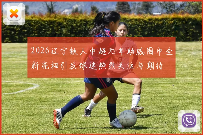 2026辽宁铁人中超元年助威围巾全新亮相引发球迷热烈关注与期待