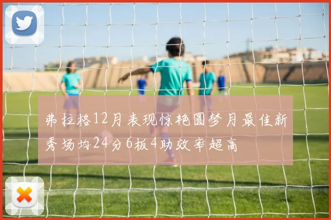 弗拉格12月表现惊艳圆梦月最佳新秀场均24分6板4助效率超高