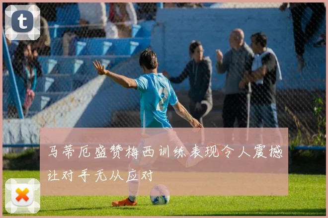 马蒂厄盛赞梅西训练表现令人震撼让对手无从应对
