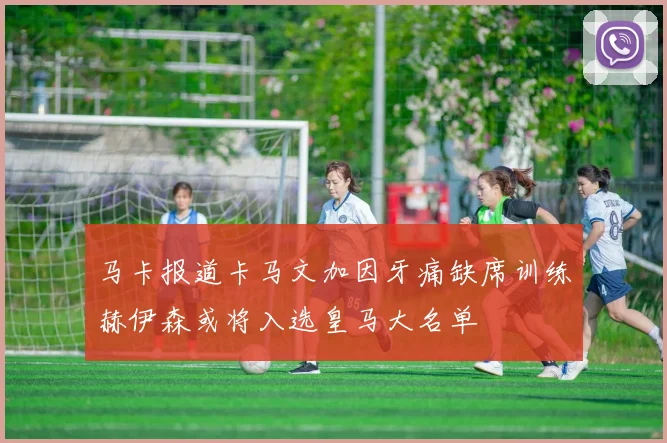 马卡报道卡马文加因牙痛缺席训练赫伊森或将入选皇马大名单