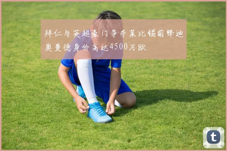 拜仁与英超豪门争夺莱比锡前锋迪奥曼德身价高达4500万欧