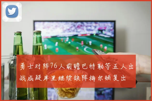 勇士对阵76人前瞻巴特勒等五人出战成疑库里继续缺阵梅尔顿复出