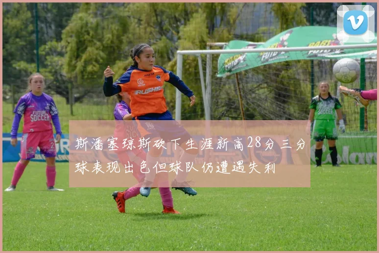 斯潘塞琼斯砍下生涯新高28分三分球表现出色但球队仍遭遇失利