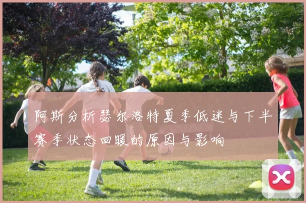 阿斯分析瑟尔洛特夏季低迷与下半赛季状态回暖的原因与影响