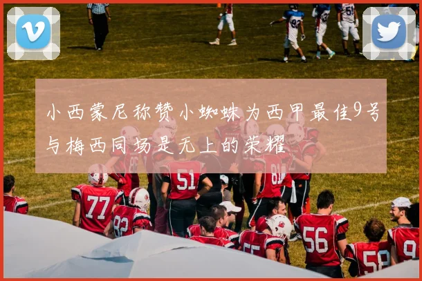 小西蒙尼称赞小蜘蛛为西甲最佳9号与梅西同场是无上的荣耀