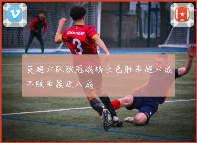 英超六队欧冠战绩出色胜率超六成不败率接近八成