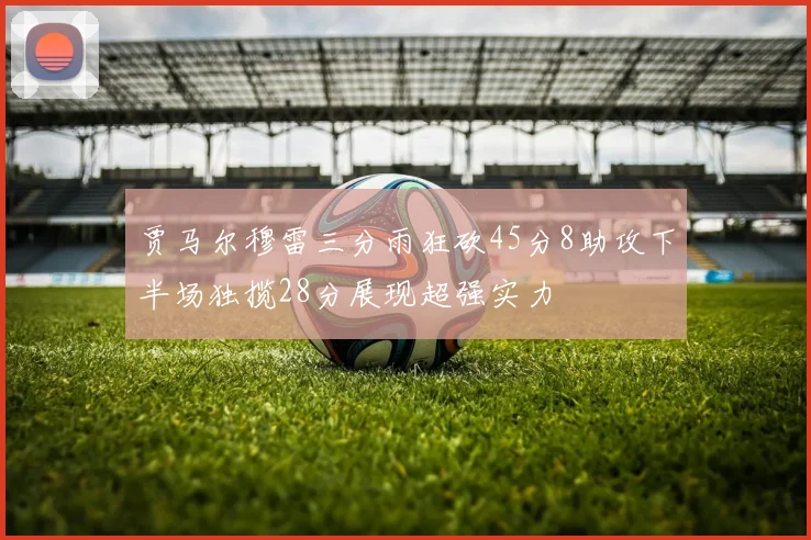 贾马尔穆雷三分雨狂砍45分8助攻下半场独揽28分展现超强实力