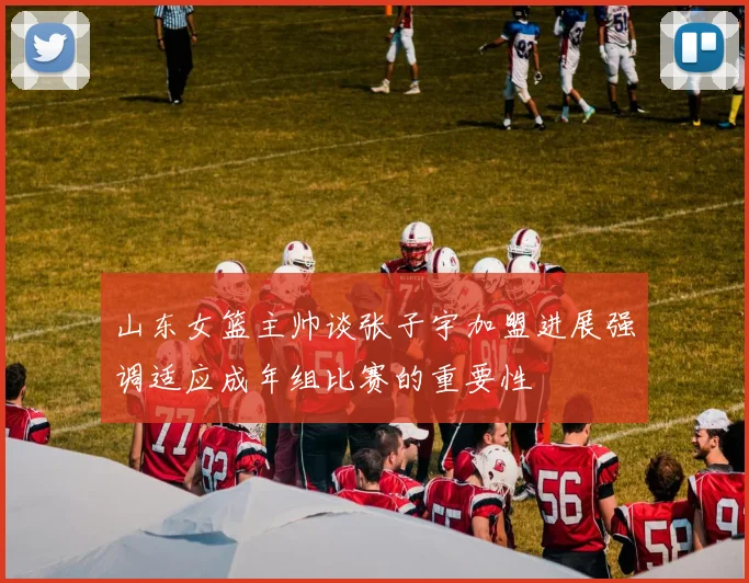 山东女篮主帅谈张子宇加盟进展强调适应成年组比赛的重要性