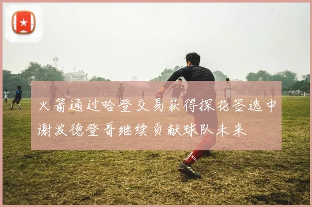 火箭通过哈登交易获得探花签选中谢泼德登哥继续贡献球队未来
