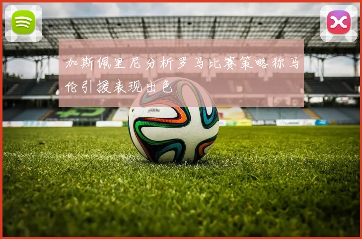 加斯佩里尼分析罗马比赛策略称马伦引援表现出色