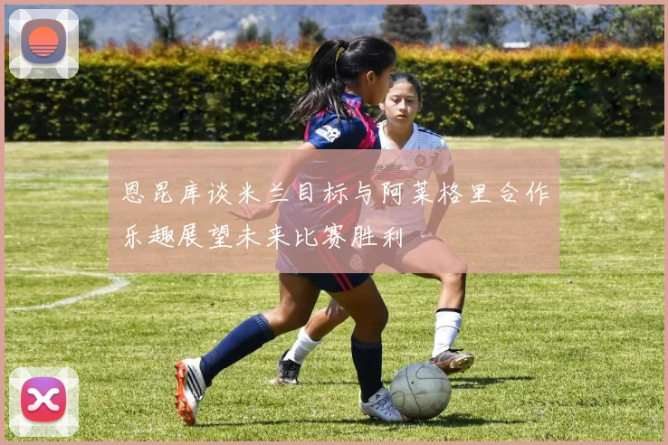 恩昆库谈米兰目标与阿莱格里合作乐趣展望未来比赛胜利