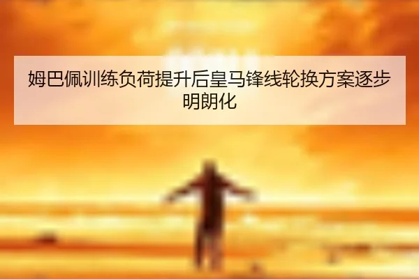 姆巴佩训练负荷提升后皇马锋线轮换方案逐步明朗化